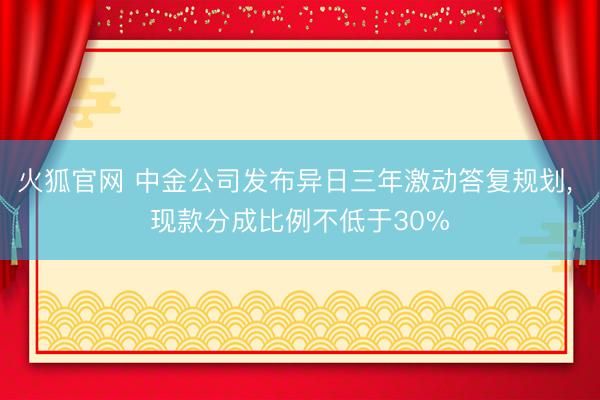 火狐官网 中金公司发布异日三年激动答复规划， 现款分成比例不低于30%