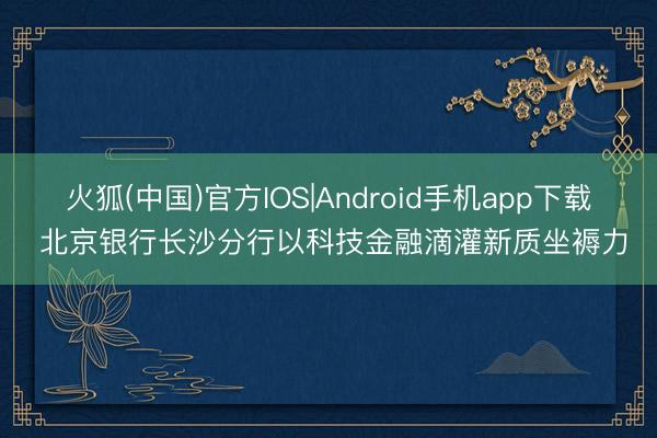 火狐(中国)官方IOS|Android手机app下载 北京银行长沙分行以科技金融滴灌新质坐褥力
