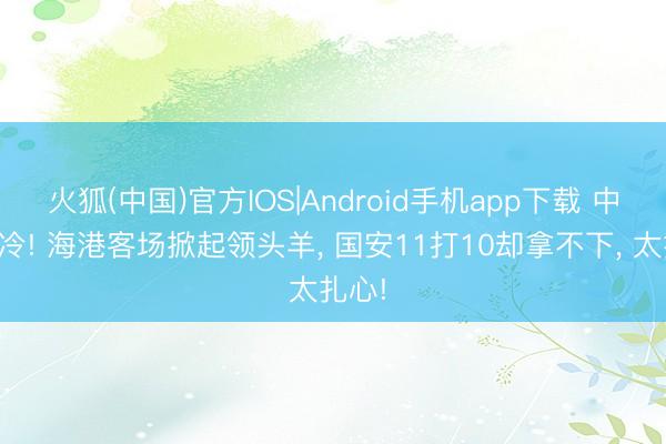 火狐(中国)官方IOS|Android手机app下载 中超大冷! 海港客场掀起领头羊， 国安11打10却拿不下， 太扎心!
