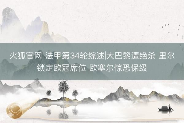 火狐官网 法甲第34轮综述|大巴黎遭绝杀 里尔锁定欧冠席位 欧塞尔惊恐保级
