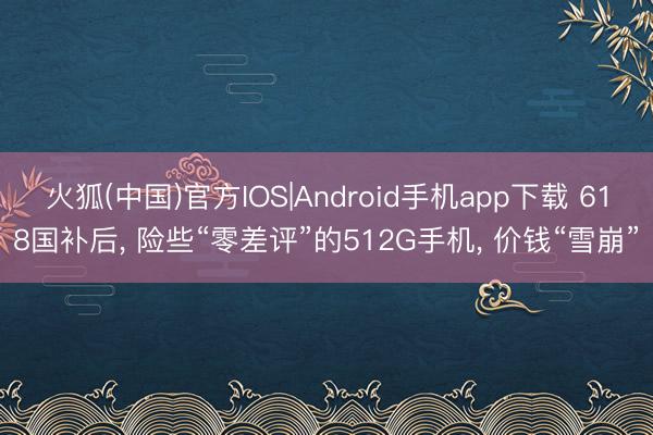 火狐(中国)官方IOS|Android手机app下载 618国补后， 险些“零差评”的512G手机， 价钱“雪崩”
