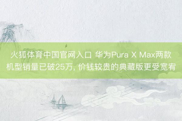 火狐体育中国官网入口 华为Pura X Max两款机型销量已破25万, 价钱较贵的典藏版更受宽宥