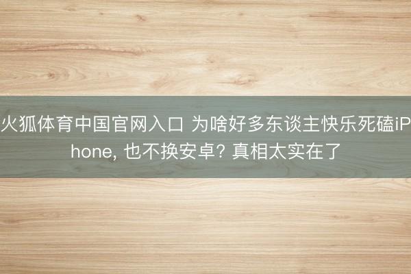 火狐体育中国官网入口 为啥好多东谈主快乐死磕iPhone， 也不换安卓? 真相太实在了