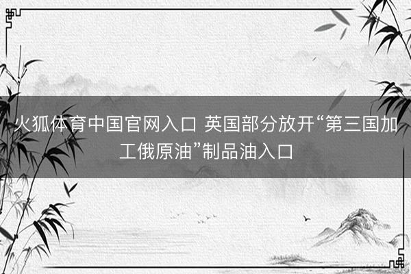 火狐体育中国官网入口 英国部分放开“第三国加工俄原油”制品油入口