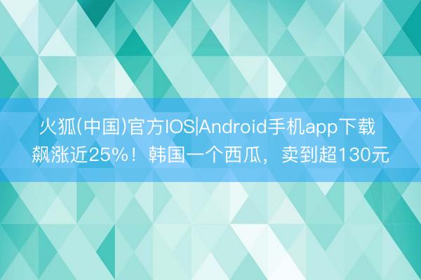 火狐(中国)官方IOS|Android手机app下载 飙涨近25%！韩国一个西瓜，卖到超130元