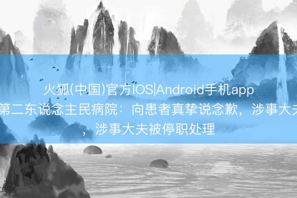 火狐(中国)官方IOS|Android手机app下载 宜兴市第二东说念主民病院：向患者真挚说念歉，涉事大夫被停职处理