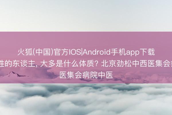 火狐(中国)官方IOS|Android手机app下载 爱发秉性的东谈主， 大多是什么体质? 北京劲松中西医集会病院中医