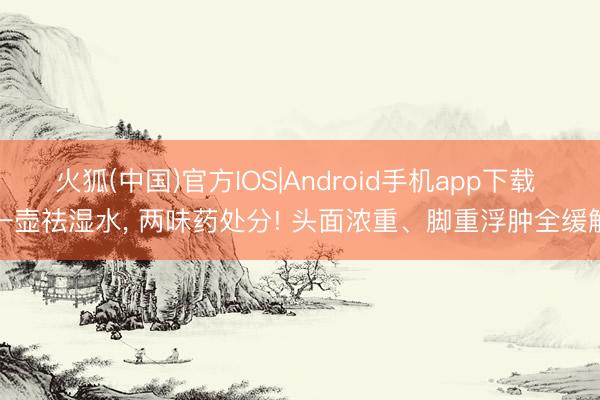 火狐(中国)官方IOS|Android手机app下载 一壶祛湿水， 两味药处分! 头面浓重、脚重浮肿全缓解