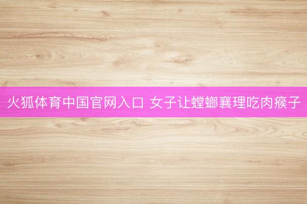 火狐体育中国官网入口 女子让螳螂襄理吃肉瘊子