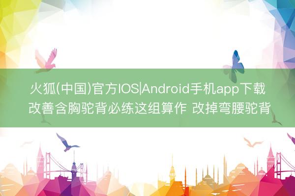 火狐(中国)官方IOS|Android手机app下载 改善含胸驼背必练这组算作 改掉弯腰驼背
