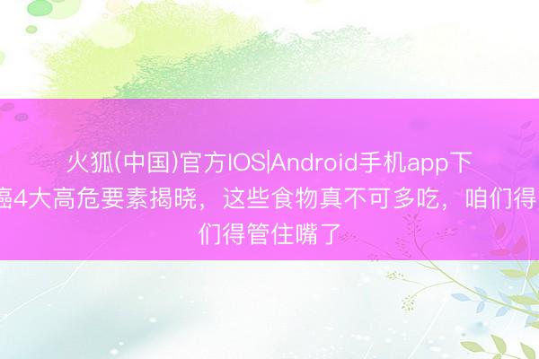 火狐(中国)官方IOS|Android手机app下载 食管癌4大高危要素揭晓,这些食物真不可多吃,咱们得管住嘴了