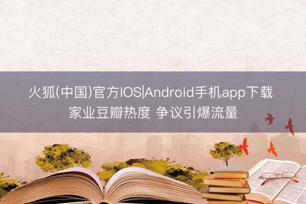 火狐(中国)官方IOS|Android手机app下载 家业豆瓣热度 争议引爆流量