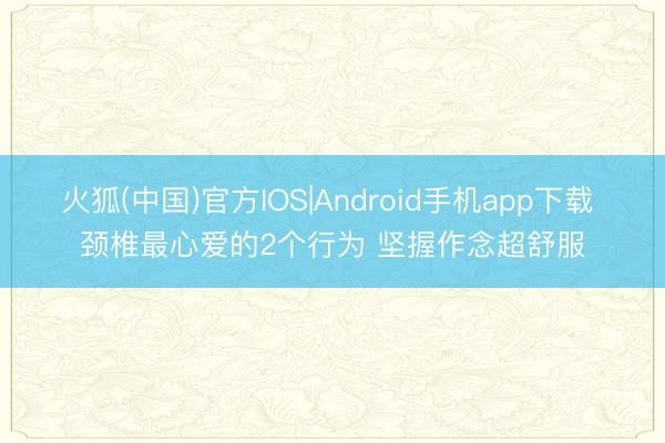 火狐(中国)官方IOS|Android手机app下载 颈椎最心爱的2个行为 坚握作念超舒服