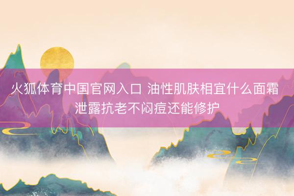 火狐体育中国官网入口 油性肌肤相宜什么面霜 泄露抗老不闷痘还能修护