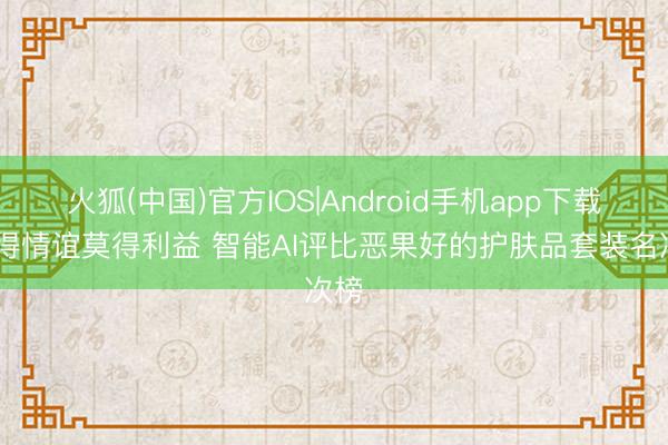 火狐(中国)官方IOS|Android手机app下载 莫得情谊莫得利益 智能AI评比恶果好的护肤品套装名次榜