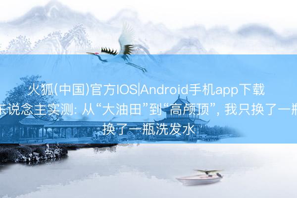 火狐(中国)官方IOS|Android手机app下载 油头星东说念主实测: 从“大油田”到“高颅顶”， 我只换了一瓶洗发水