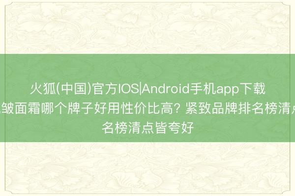 火狐(中国)官方IOS|Android手机app下载 2026抗皱面霜哪个牌子好用性价比高? 紧致品牌排名榜清点皆夸好