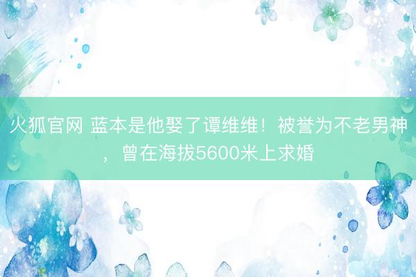 火狐官网 蓝本是他娶了谭维维！被誉为不老男神，曾在海拔5600米上求婚
