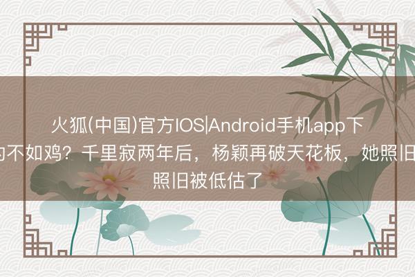 火狐(中国)官方IOS|Android手机app下载 落毛的不如鸡？千里寂两年后，杨颖再破天花板，她照旧被低估了