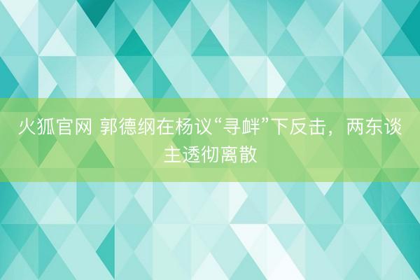 火狐官网 郭德纲在杨议“寻衅”下反击，两东谈主透彻离散