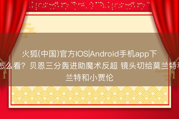 火狐(中国)官方IOS|Android手机app下载 你们怎么看？贝恩三分轰进助魔术反超 镜头切给莫兰特和小贾伦