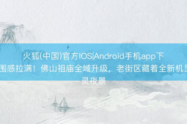 火狐(中国)官方IOS|Android手机app下载 氛围感拉满！佛山祖庙全域升级，老街区藏着全新机灵夜景
