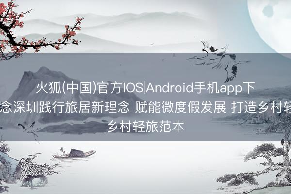 火狐(中国)官方IOS|Android手机app下载 界说念深圳践行旅居新理念 赋能微度假发展 打造乡村轻旅范本
