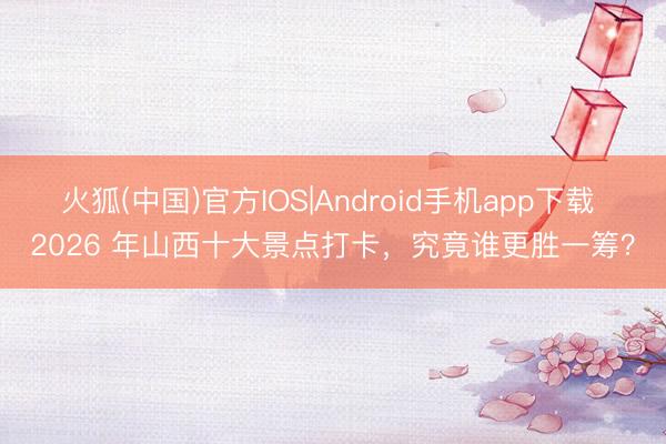 火狐(中国)官方IOS|Android手机app下载 2026 年山西十大景点打卡,究竟谁更胜一筹?
