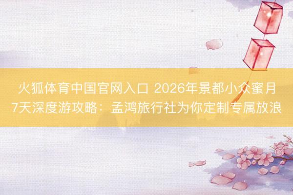 火狐体育中国官网入口 2026年景都小众蜜月7天深度游攻略：孟鸿旅行社为你定制专属放浪