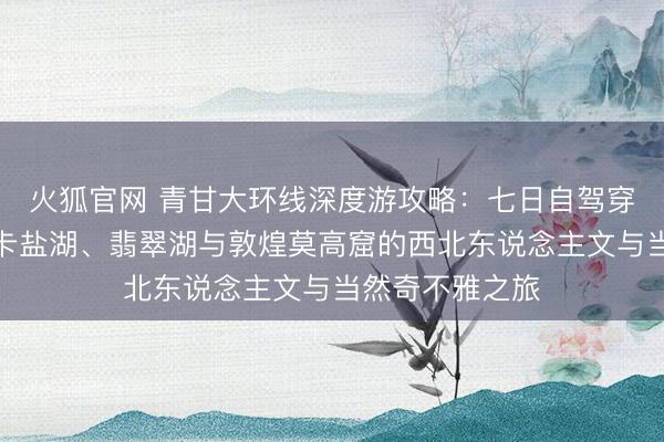 火狐官网 青甘大环线深度游攻略：七日自驾穿越青海湖、茶卡盐湖、翡翠湖与敦煌莫高窟的西北东说念主文与当然奇不雅之旅