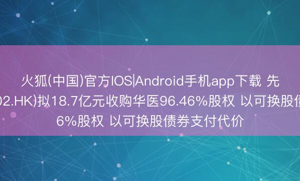 火狐(中国)官方IOS|Android手机app下载 先健科技(01302.HK)拟18.7亿元收购华医96.46%股权 以可换股债券支付代价