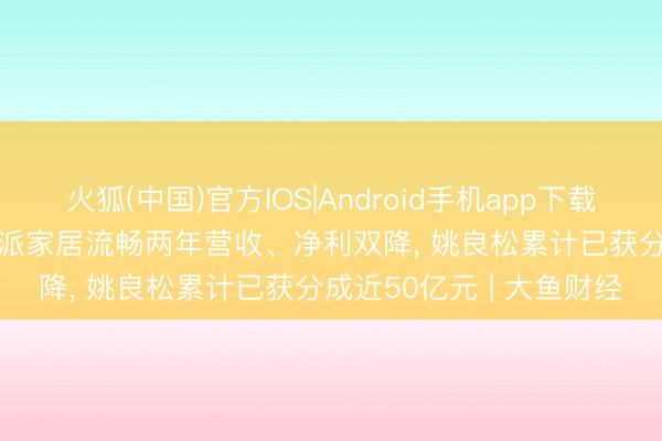 火狐(中国)官方IOS|Android手机app下载 “亏钱”也要发红包! 欧派家居流畅两年营收、净利双降， 姚良松累计已获分成近50亿元 | 大鱼财经
