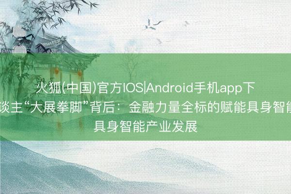 火狐(中国)官方IOS|Android手机app下载 机器东谈主“大展拳脚”背后：金融力量全标的赋能具身智能产业发展