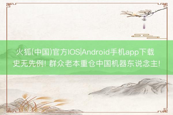 火狐(中国)官方IOS|Android手机app下载 史无先例! 群众老本重仓中国机器东说念主!