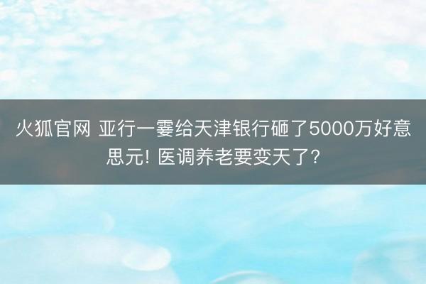 火狐官网 亚行一霎给天津银行砸了5000万好意思元! 医调养老要变天了?