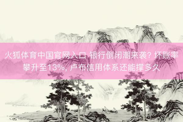火狐体育中国官网入口 银行倒闭潮来袭? 坏账率攀升至13%， 卢布信用体系还能撑多久