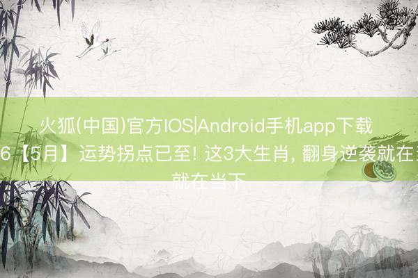 火狐(中国)官方IOS|Android手机app下载 2026【5月】运势拐点已至! 这3大生肖， 翻身逆袭就在当下