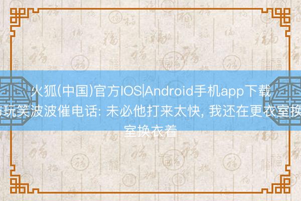 火狐(中国)官方IOS|Android手机app下载 卡布玩笑波波催电话: 未必他打来太快， 我还在更衣室换衣着