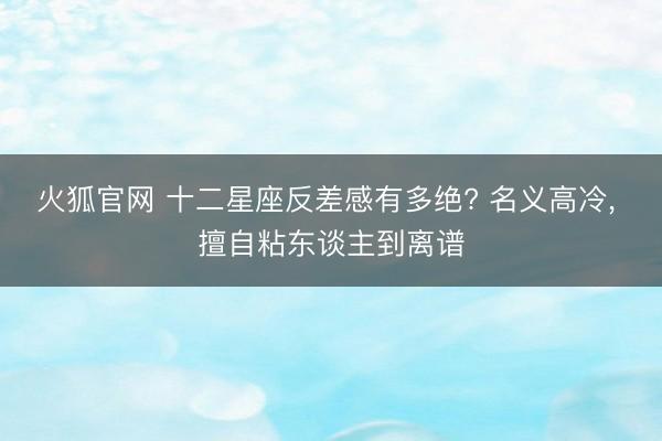 火狐官网 十二星座反差感有多绝? 名义高冷， 擅自粘东谈主到离谱