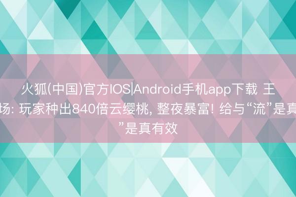 火狐(中国)官方IOS|Android手机app下载 王者农场: 玩家种出840倍云缨桃， 整夜暴富! 给与“流”是真有效
