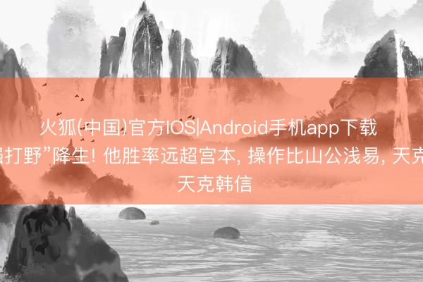 火狐(中国)官方IOS|Android手机app下载 “最强打野”降生! 他胜率远超宫本, 操作比山公浅易, 天克韩信