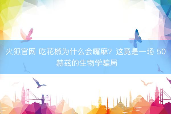 火狐官网 吃花椒为什么会嘴麻？这竟是一场 50 赫兹的生物学骗局