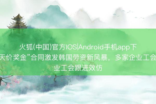 火狐(中国)官方IOS|Android手机app下载 三星“天价奖金”合同激发韩国劳资新风暴，多家企业工会跟进效仿