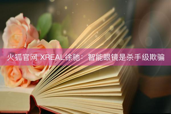 火狐官网 XREAL徐驰：智能眼镜是杀手级欺骗
