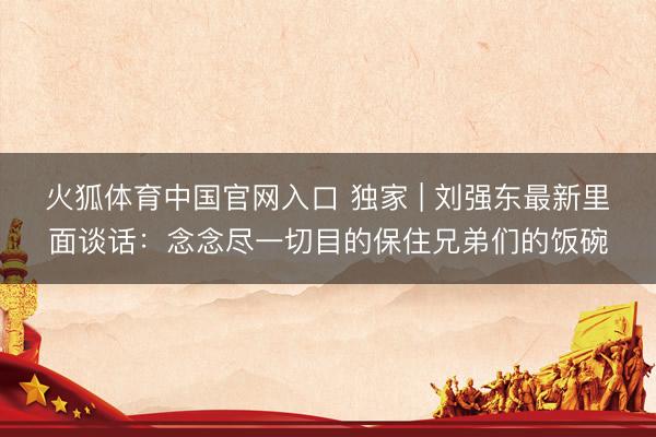 火狐体育中国官网入口 独家 | 刘强东最新里面谈话:念念尽一切目的保住兄弟们的饭碗