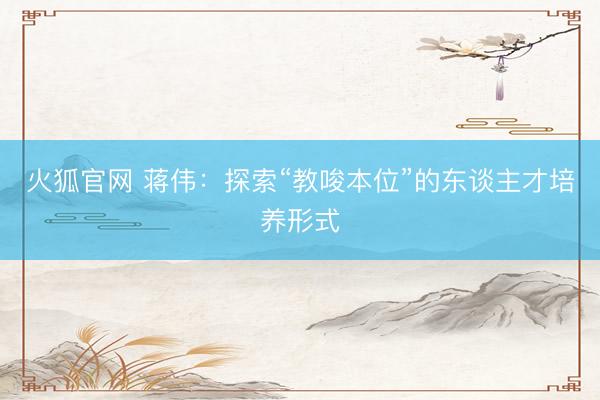火狐官网 蒋伟：探索“教唆本位”的东谈主才培养形式