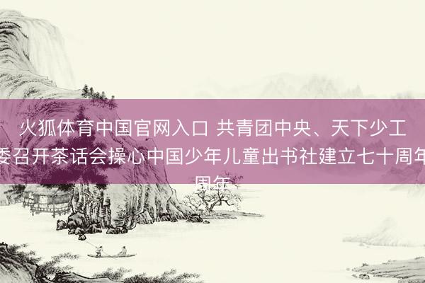 火狐体育中国官网入口 共青团中央、天下少工委召开茶话会操心中国少年儿童出书社建立七十周年