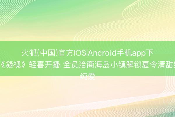 火狐(中国)官方IOS|Android手机app下载 《凝视》轻喜开播 全员洽商海岛小镇解锁夏令清甜纯爱