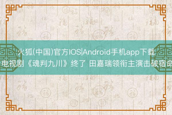 火狐(中国)官方IOS|Android手机app下载 电视剧《魂判九川》终了 田嘉瑞领衔主演击破宿命