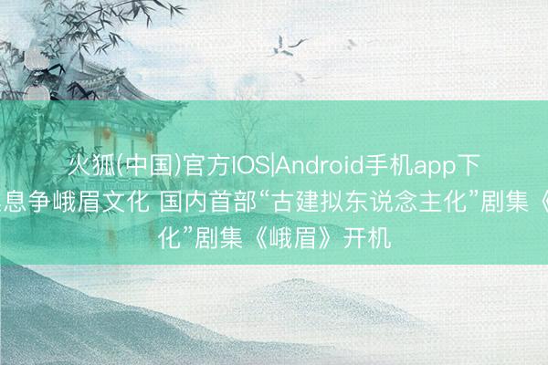火狐(中国)官方IOS|Android手机app下载 单位探案息争峨眉文化 国内首部“古建拟东说念主化”剧集《峨眉》开机